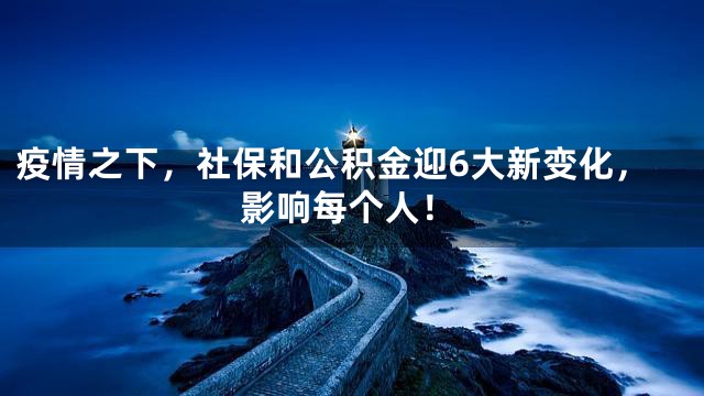 疫情之下，社保和公积金迎6大新变化，影响每个人！