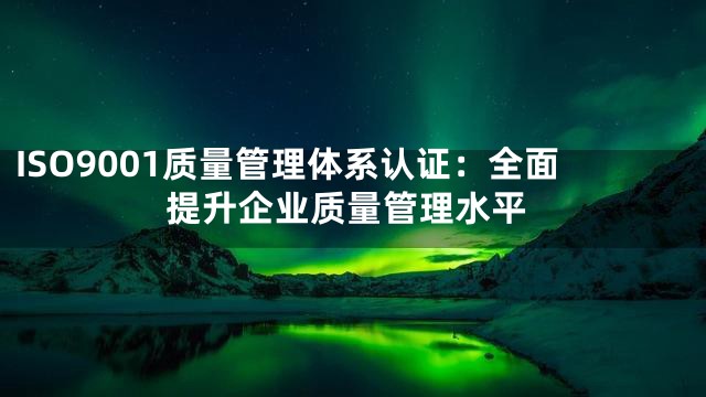 ISO9001质量管理体系认证：全面提升企业质量管理水平