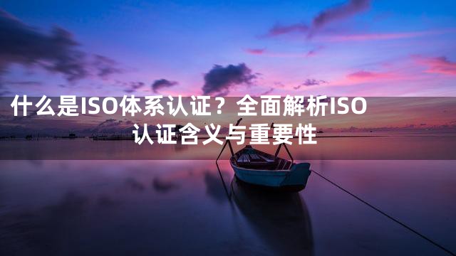 什么是ISO体系认证？全面解析ISO认证含义与重要性