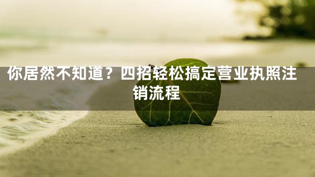你居然不知道？四招轻松搞定营业执照注销流程