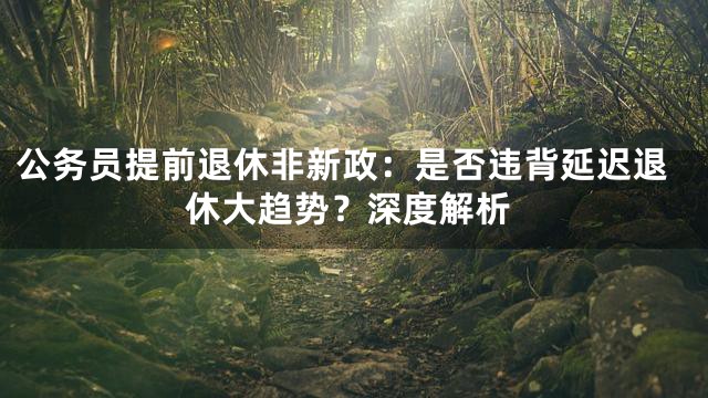 公务员提前退休非新政：是否违背延迟退休大趋势？深度解析