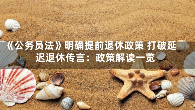 《公务员法》明确提前退休政策 打破延迟退休传言：政策解读一览