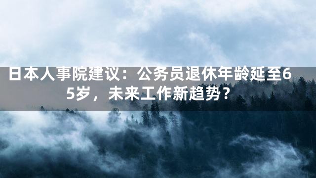 日本人事院建议：公务员退休年龄延至65岁，未来工作新趋势？