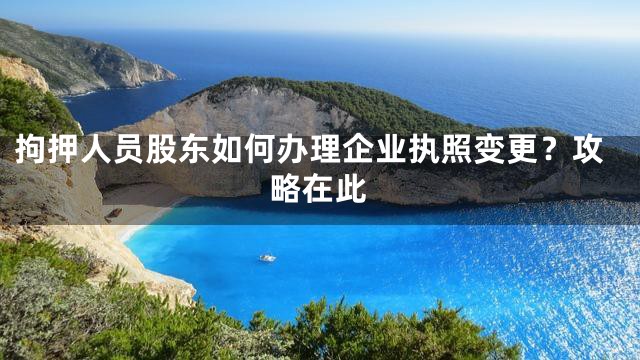 拘押人员股东如何办理企业执照变更？攻略在此