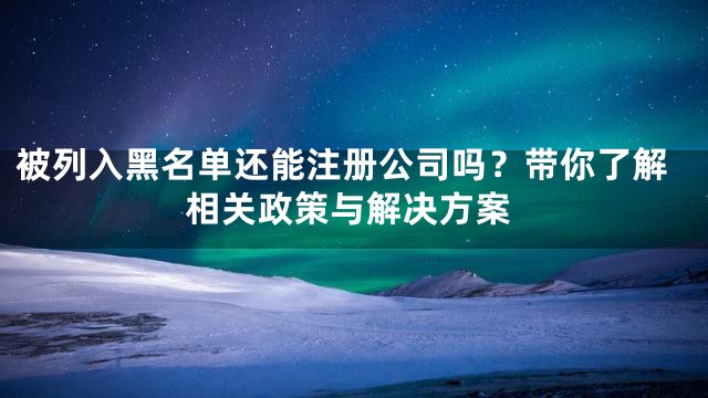 被列入黑名单还能注册公司吗？带你了解相关政策与解决方案