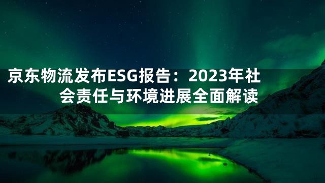 京东物流发布ESG报告：2023年社会责任与环境进展全面解读