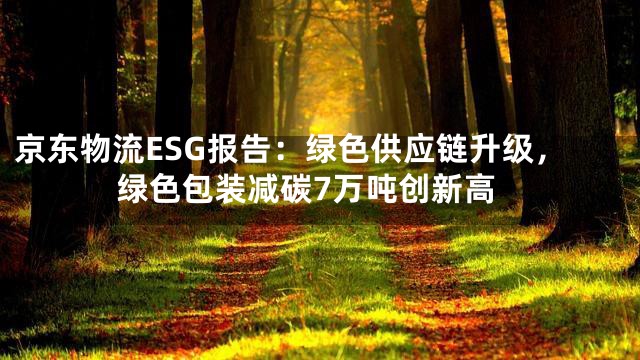 京东物流ESG报告：绿色供应链升级，绿色包装减碳7万吨创新高