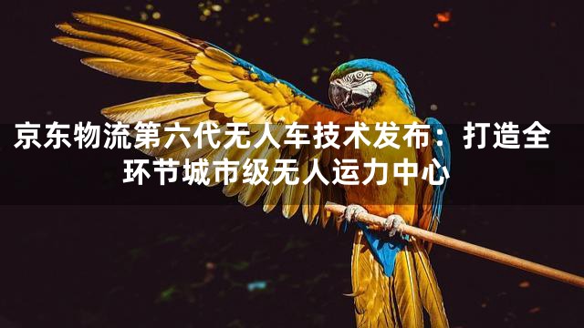 京东物流第六代无人车技术发布：打造全环节城市级无人运力中心