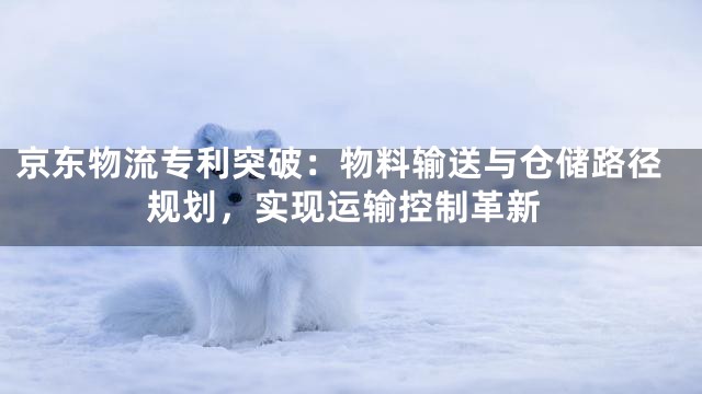 京东物流专利突破：物料输送与仓储路径规划，实现运输控制革新