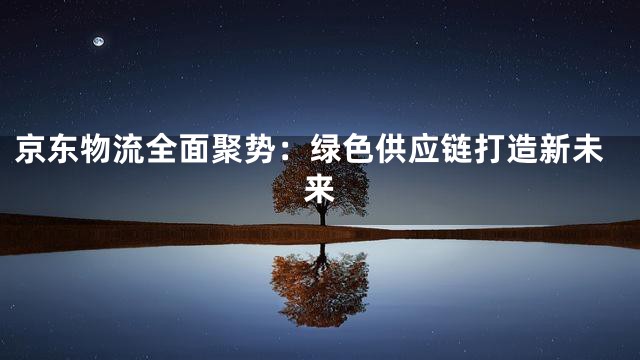 京东物流全面聚势：绿色供应链打造新未来