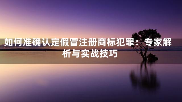 如何准确认定假冒注册商标犯罪：专家解析与实战技巧