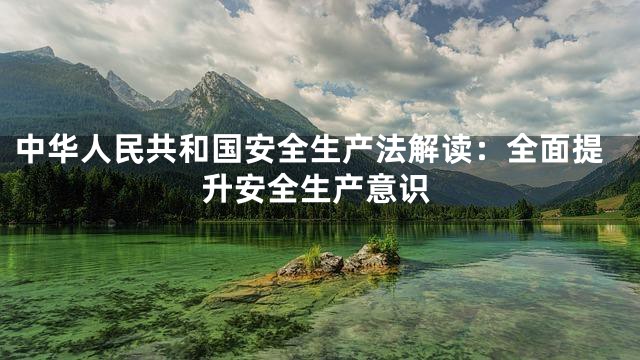 中华人民共和国安全生产法解读：全面提升安全生产意识
