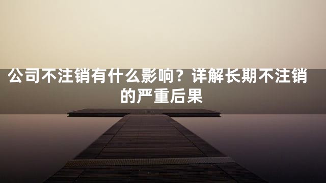 公司不注销有什么影响？详解长期不注销的严重后果