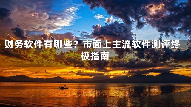 财务软件有哪些？市面上主流软件测评终极指南
