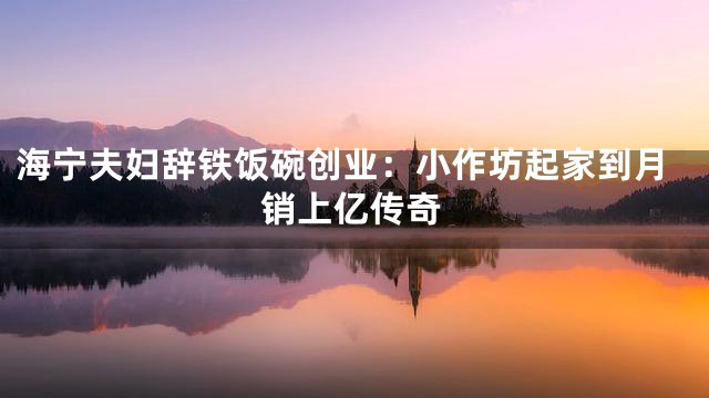 海宁夫妇辞铁饭碗创业：小作坊起家到月销上亿传奇