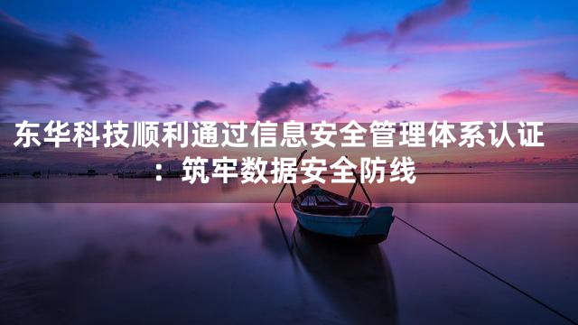 东华科技顺利通过信息安全管理体系认证：筑牢数据安全防线