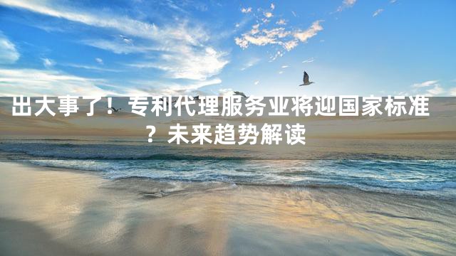出大事了！专利代理服务业将迎国家标准？未来趋势解读