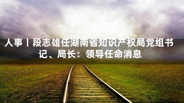 人事丨段志雄任湖南省知识产权局党组书记、局长：领导任命消息