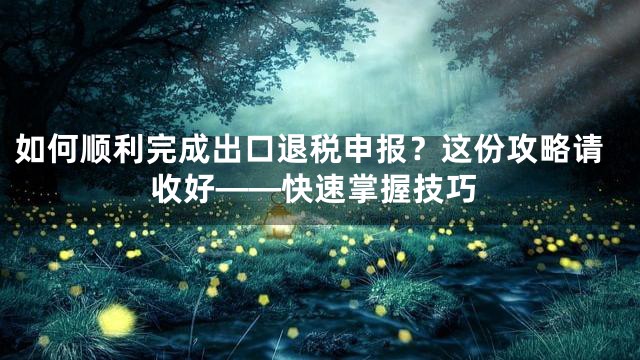 如何顺利完成出口退税申报？这份攻略请收好——快速掌握技巧