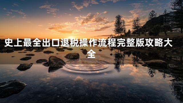 史上最全出口退税操作流程完整版攻略大全