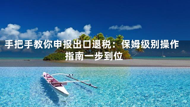 手把手教你申报出口退税：保姆级别操作指南一步到位