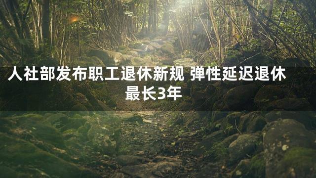人社部发布职工退休新规 弹性延迟退休最长3年