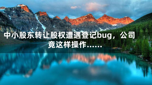 中小股东转让股权遭遇登记bug，公司竟这样操作……