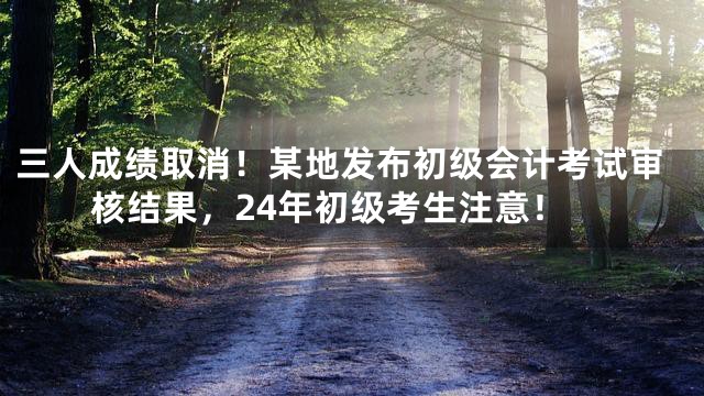 三人成绩取消！某地发布初级会计考试审核结果，24年初级考生注意！