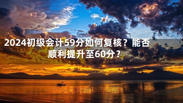 2024初级会计59分如何复核？能否顺利提升至60分？
