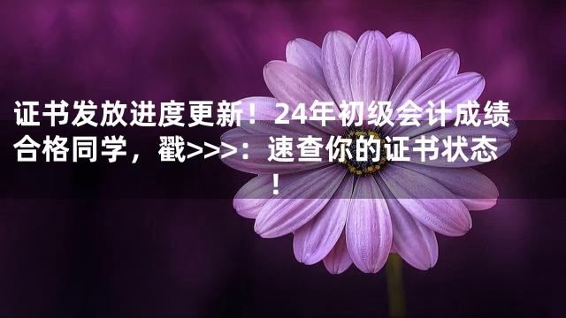 证书发放进度更新！24年初级会计成绩合格同学，戳>>>：速查你的证书状态！