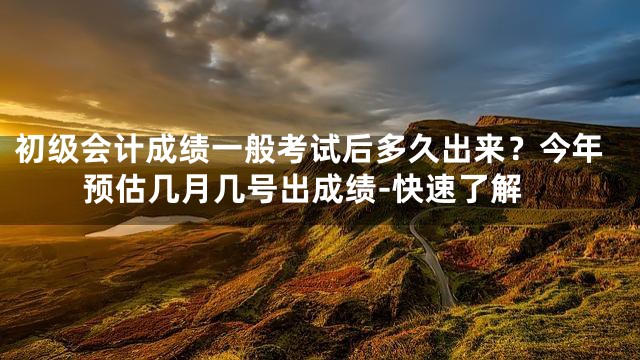 初级会计成绩一般考试后多久出来？今年预估几月几号出成绩-快速了解