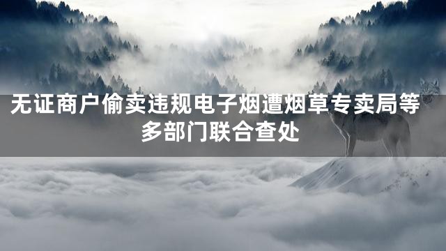 无证商户偷卖违规电子烟遭烟草专卖局等多部门联合查处