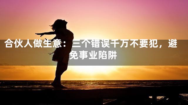 合伙人做生意：三个错误千万不要犯，避免事业陷阱