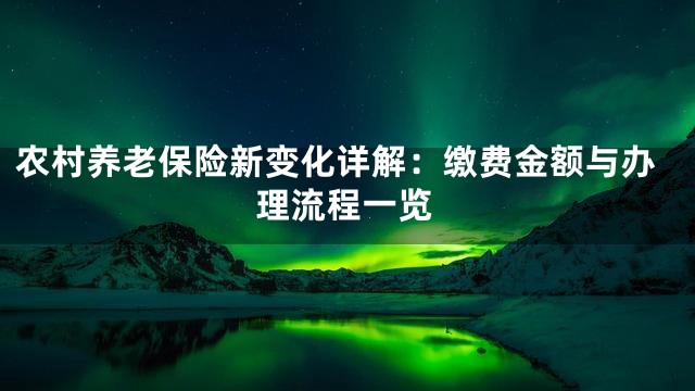 农村养老保险新变化详解：缴费金额与办理流程一览