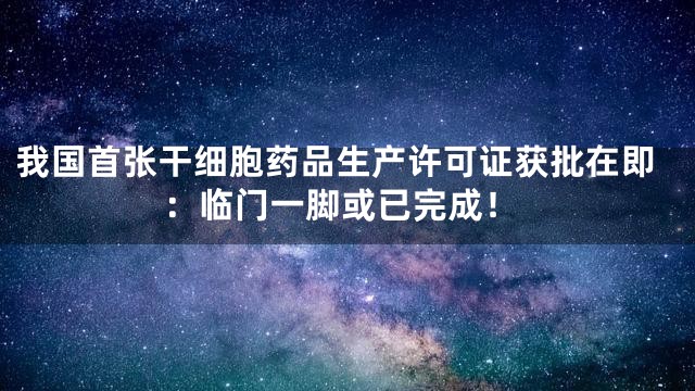 我国首张干细胞药品生产许可证获批在即：临门一脚或已完成！
