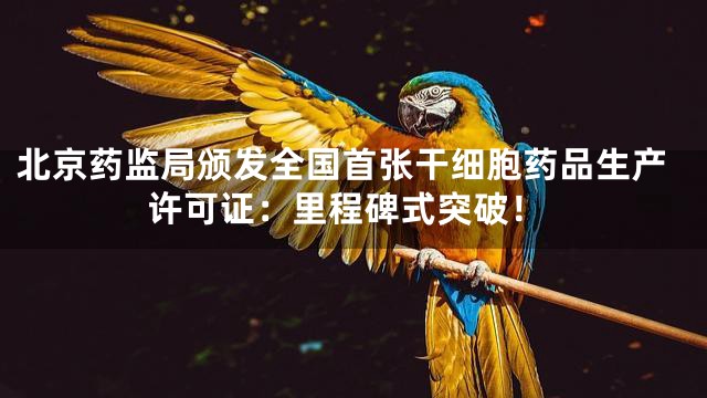 北京药监局颁发全国首张干细胞药品生产许可证：里程碑式突破！