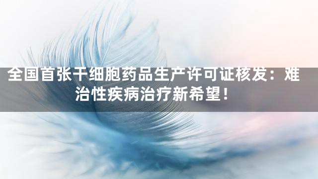 全国首张干细胞药品生产许可证核发：难治性疾病治疗新希望！