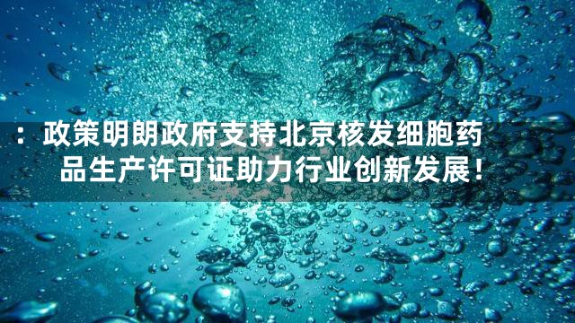 ：

政策明朗政府支持北京核发细胞药品生产许可证助力行业创新发展！