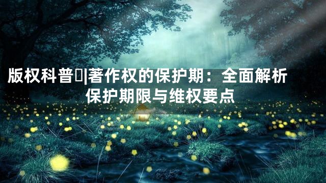 版权科普⑰|著作权的保护期：全面解析保护期限与维权要点