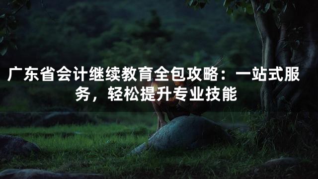 广东省会计继续教育全包攻略：一站式服务，轻松提升专业技能