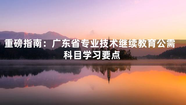 重磅指南：广东省专业技术继续教育公需科目学习要点