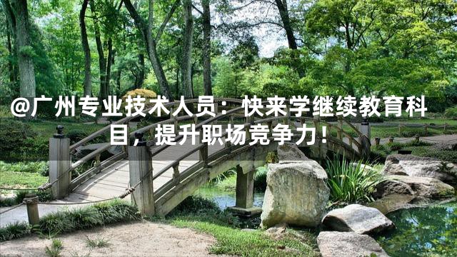 @广州专业技术人员：快来学继续教育科目，提升职场竞争力！