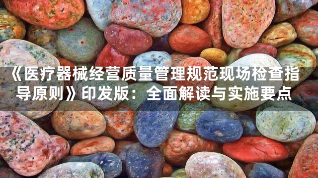 《医疗器械经营质量管理规范现场检查指导原则》印发版：全面解读与实施要点