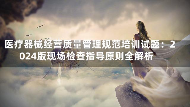 医疗器械经营质量管理规范培训试题：2024版现场检查指导原则全解析