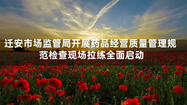 迁安市场监管局开展药品经营质量管理规范检查现场拉练全面启动