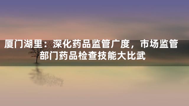 厦门湖里：深化药品监管广度，市场监管部门药品检查技能大比武