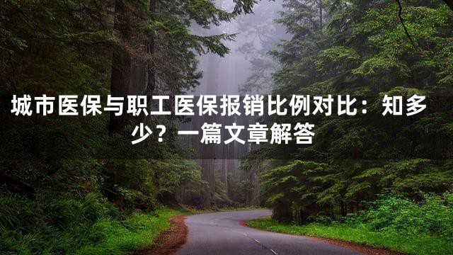 城市医保与职工医保报销比例对比：知多少？一篇文章解答