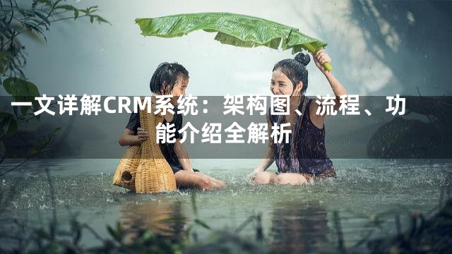 一文详解CRM系统：架构图、流程、功能介绍全解析