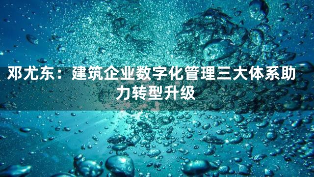 邓尤东：建筑企业数字化管理三大体系助力转型升级