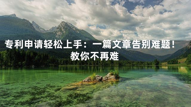 专利申请轻松上手：一篇文章告别难题！教你不再难